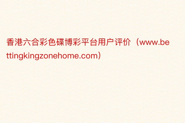 香港六合彩色碟博彩平台用户评价（www.bettingkingzonehome.com）