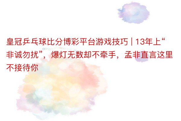 皇冠乒乓球比分博彩平台游戏技巧 | 13年上“非诚勿扰”，爆灯无数却不牵手，孟非直言这里不接待你