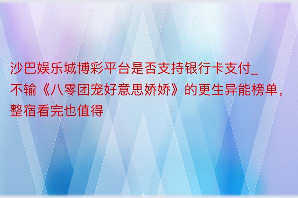 沙巴娱乐城博彩平台是否支持银行卡支付_不输《八零团宠好意思娇娇》的更生异能榜单，整宿看完也值得