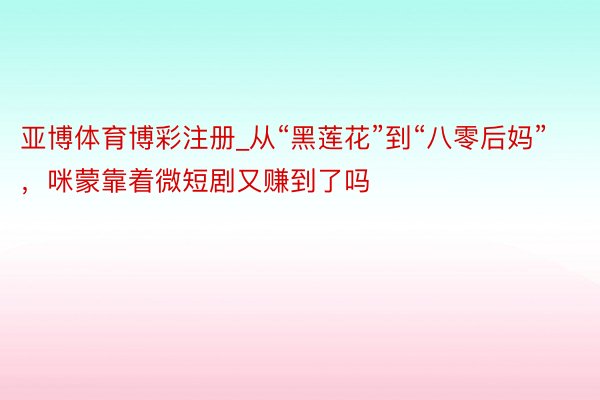 亚博体育博彩注册_从“黑莲花”到“八零后妈”，咪蒙靠着微短剧又赚到了吗