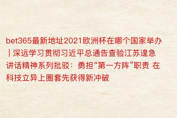 bet365最新地址2021欧洲杯在哪个国家举办 | 深远学习贯彻习近平总通告查验江苏遑急讲话精神系列批驳：勇担“第一方阵”职责 在科技立异上圈套先获得新冲破