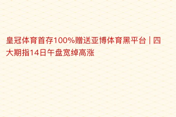 皇冠体育首存100%赠送亚博体育黑平台 | 四大期指14日午盘宽绰高涨