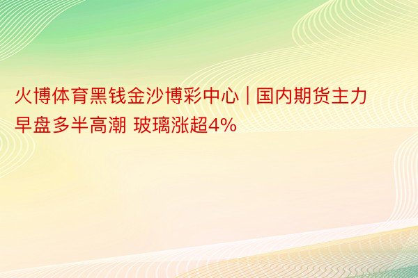 火博体育黑钱金沙博彩中心 | 国内期货主力早盘多半高潮 玻璃涨超4%