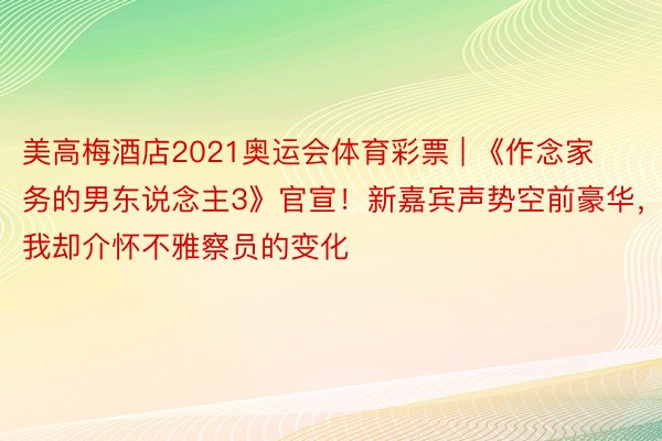 美高梅酒店2021奥运会体育彩票 | 《作念家务的男东说念主3》官宣！新嘉宾声势空前豪华，我却介怀不雅察员的变化