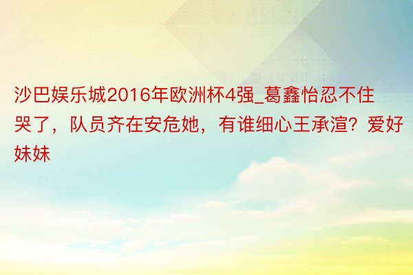 沙巴娱乐城2016年欧洲杯4强_葛鑫怡忍不住哭了，队员齐在安危她，有谁细心王承渲？爱好妹妹