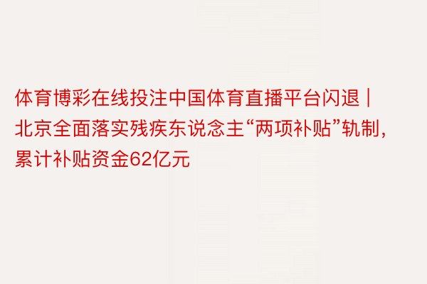 体育博彩在线投注中国体育直播平台闪退 | 北京全面落实残疾东说念主“两项补贴”轨制，累计补贴资金62亿元