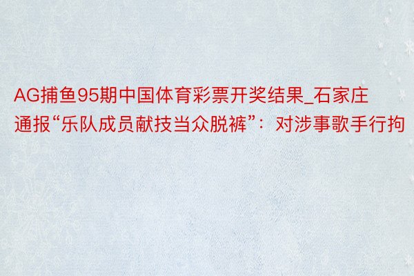 AG捕鱼95期中国体育彩票开奖结果_石家庄通报“乐队成员献技当众脱裤”：对涉事歌手行拘