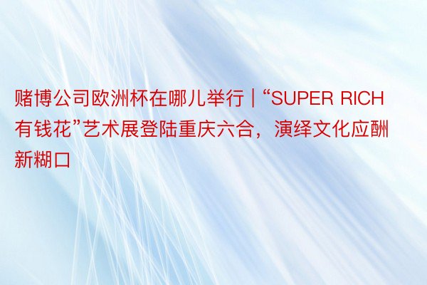 赌博公司欧洲杯在哪儿举行 | “SUPER RICH有钱花”艺术展登陆重庆六合，演绎文化应酬新糊口