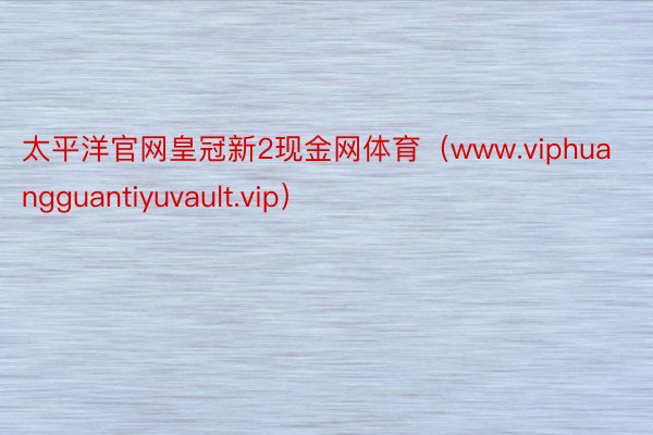 太平洋官网皇冠新2现金网体育（www.viphuangguantiyuvault.vip）