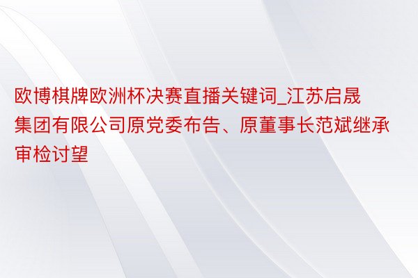 欧博棋牌欧洲杯决赛直播关键词_江苏启晟集团有限公司原党委布告、原董事长范斌继承审检讨望