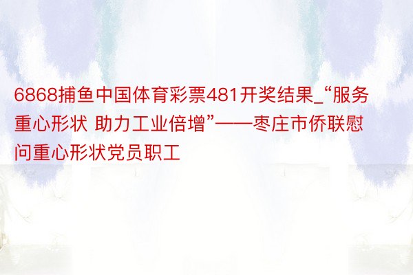 6868捕鱼中国体育彩票481开奖结果_“服务重心形状 助力工业倍增”——枣庄市侨联慰问重心形状党员职工