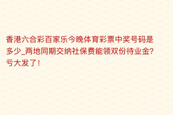 香港六合彩百家乐今晚体育彩票中奖号码是多少_两地同期交纳社保费能领双份待业金？亏大发了！