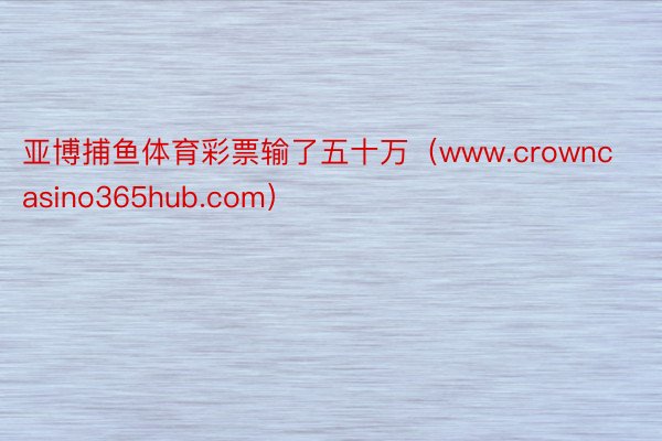 亚博捕鱼体育彩票输了五十万（www.crowncasino365hub.com）