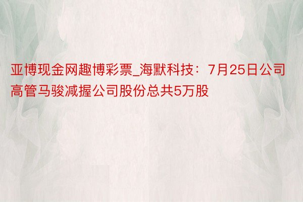 亚博现金网趣博彩票_海默科技：7月25日公司高管马骏减握公司股份总共5万股