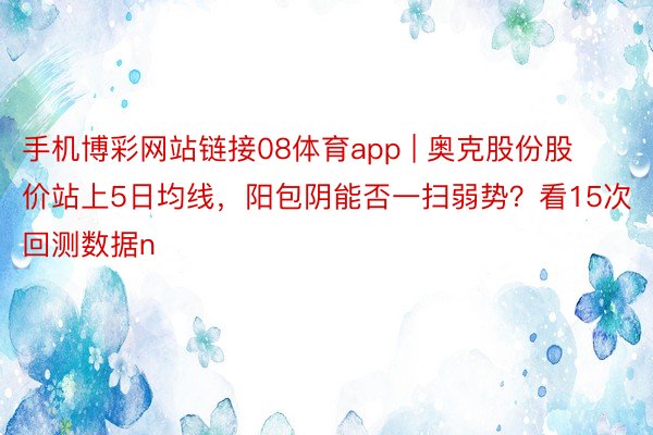 手机博彩网站链接08体育app | 奥克股份股价站上5日均线，阳包阴能否一扫弱势？看15次回测数据n