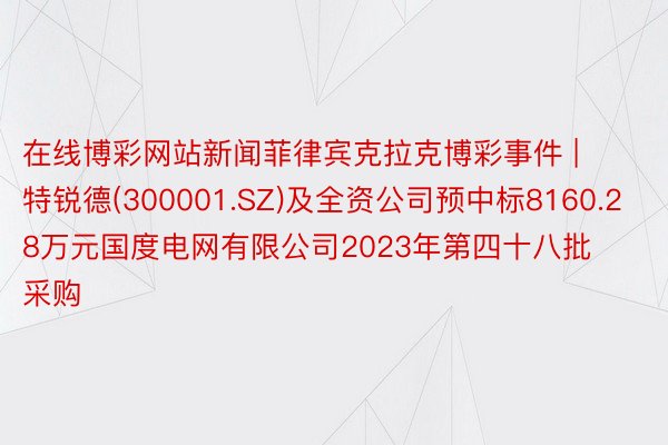 在线博彩网站新闻菲律宾克拉克博彩事件 | 特锐德(300001.SZ)及全资公司预中标8160.28万元国度电网有限公司2023年第四十八批采购