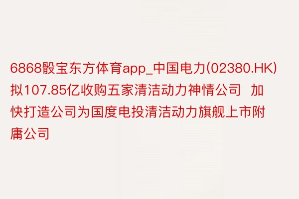 6868骰宝东方体育app_中国电力(02380.HK)拟107.85亿收购五家清洁动力神情公司  加快打造公司为国度电投清洁动力旗舰上市附庸公司