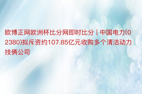 欧博正网欧洲杯比分网即时比分 | 中国电力(02380)拟斥资约107.85亿元收购多个清洁动力技俩公司