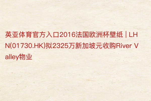 英亚体育官方入口2016法国欧洲杯壁纸 | LHN(01730.HK)拟2325万新加坡元收购River Valley物业