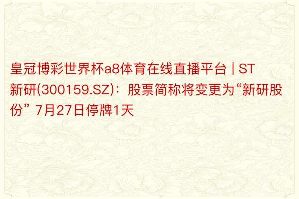 皇冠博彩世界杯a8体育在线直播平台 | ST新研(300159.SZ)：股票简称将变更为“新研股份” 7月27日停牌1天