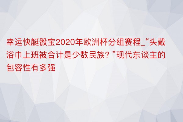 幸运快艇骰宝2020年欧洲杯分组赛程_“头戴浴巾上班被合计是少数民族? ”现代东谈主的包容性有多强