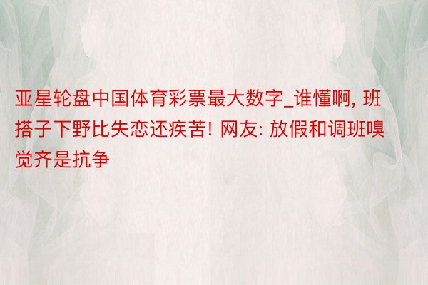 亚星轮盘中国体育彩票最大数字_谁懂啊, 班搭子下野比失恋还疾苦! 网友: 放假和调班嗅觉齐是抗争