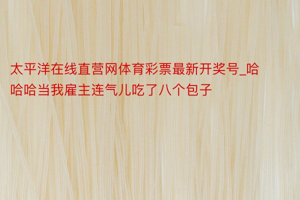 太平洋在线直营网体育彩票最新开奖号_哈哈哈当我雇主连气儿吃了八个包子