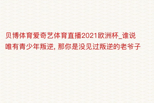 贝博体育爱奇艺体育直播2021欧洲杯_谁说唯有青少年叛逆, 那你是没见过叛逆的老爷子