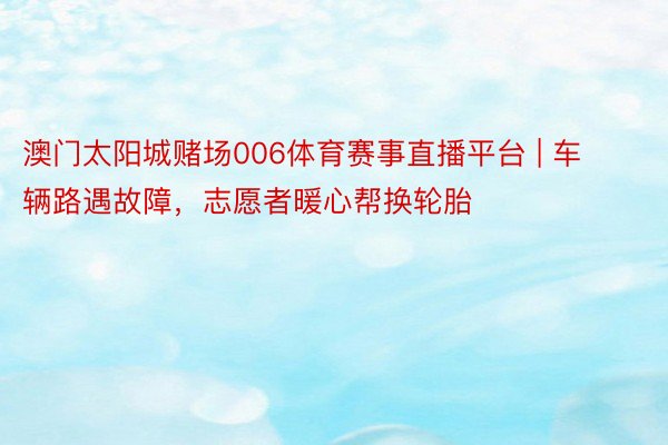 澳门太阳城赌场006体育赛事直播平台 | 车辆路遇故障，志愿者暖心帮换轮胎