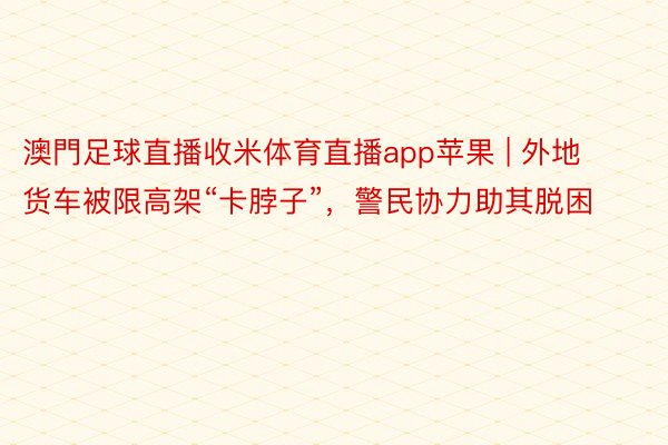 澳門足球直播收米体育直播app苹果 | 外地货车被限高架“卡脖子”，警民协力助其脱困