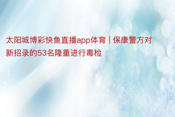 太阳城博彩快鱼直播app体育 | 保康警方对新招录的53名隆重进行毒检