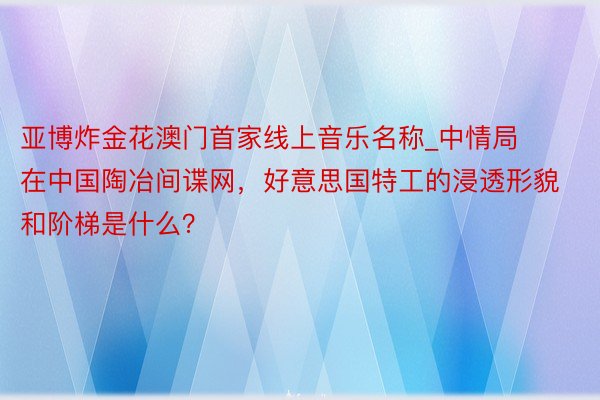 亚博炸金花澳门首家线上音乐名称_中情局在中国陶冶间谍网，好意思国特工的浸透形貌和阶梯是什么？