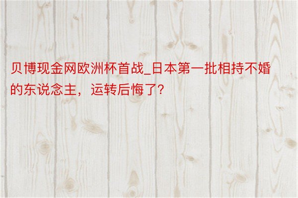 贝博现金网欧洲杯首战_日本第一批相持不婚的东说念主，运转后悔了？