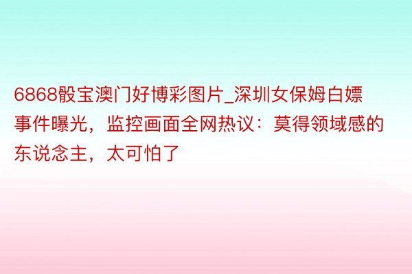 6868骰宝澳门好博彩图片_深圳女保姆白嫖事件曝光，监控画面全网热议：莫得领域感的东说念主，太可怕了