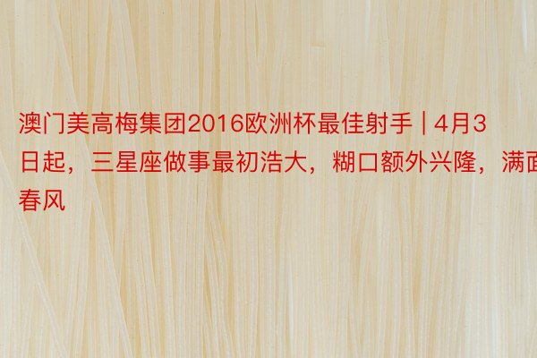 澳门美高梅集团2016欧洲杯最佳射手 | 4月3日起，三星座做事最初浩大，糊口额外兴隆，满面春风