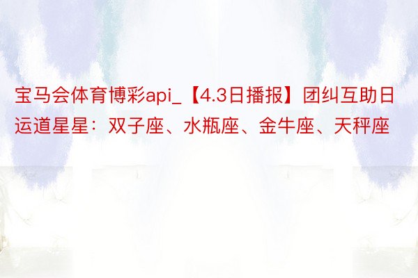 宝马会体育博彩api_【4.3日播报】团纠互助日 运道星星：双子座、水瓶座、金牛座、天秤座