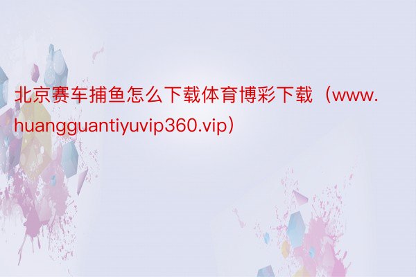 北京赛车捕鱼怎么下载体育博彩下载（www.huangguantiyuvip360.vip）