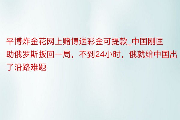 平博炸金花网上赌博送彩金可提款_中国刚匡助俄罗斯扳回一局，不到24小时，俄就给中国出了沿路难题