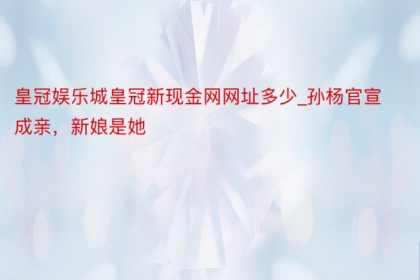 皇冠娱乐城皇冠新现金网网址多少_孙杨官宣成亲，新娘是她