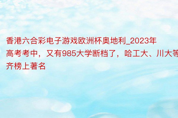 香港六合彩电子游戏欧洲杯奥地利_2023年高考考中，又有985大学断档了，哈工大、川大等齐榜上著名