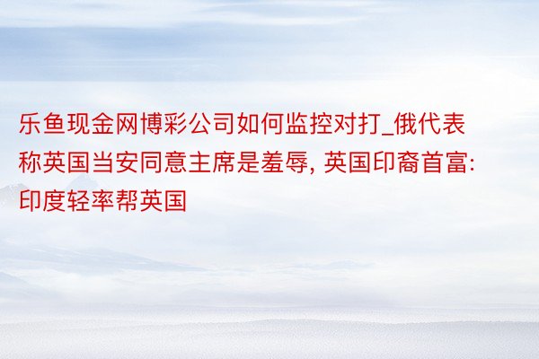 乐鱼现金网博彩公司如何监控对打_俄代表称英国当安同意主席是羞辱, 英国印裔首富: 印度轻率帮英国