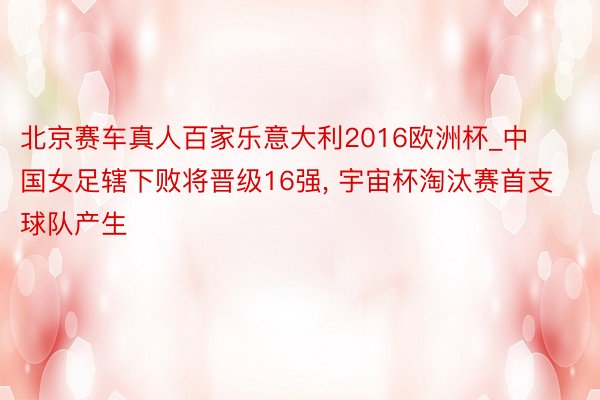 北京赛车真人百家乐意大利2016欧洲杯_中国女足辖下败将晋级16强, 宇宙杯淘汰赛首支球队产生