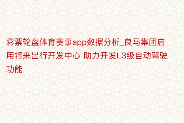 彩票轮盘体育赛事app数据分析_良马集团启用将来出行开发中心 助力开发L3级自动驾驶功能