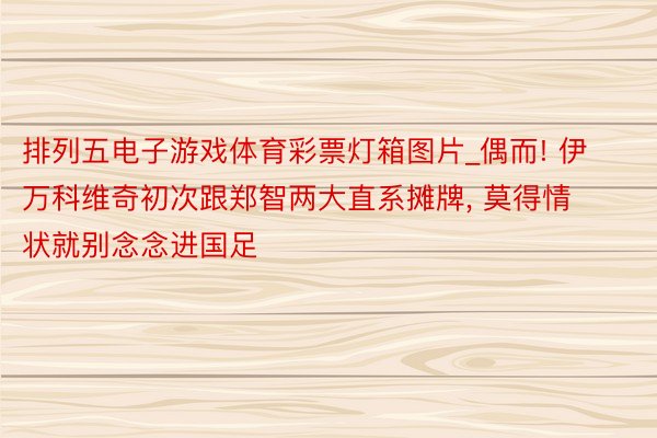 排列五电子游戏体育彩票灯箱图片_偶而! 伊万科维奇初次跟郑智两大直系摊牌, 莫得情状就别念念进国足