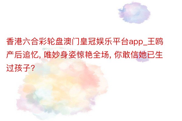 香港六合彩轮盘澳门皇冠娱乐平台app_王鸥产后追忆, 唯妙身姿惊艳全场, 你敢信她已生过孩子?