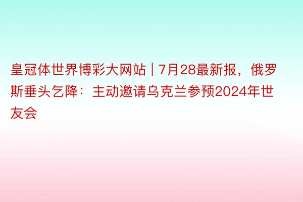 皇冠体世界博彩大网站 | 7月28最新报，俄罗斯垂头乞降：主动邀请乌克兰参预2024年世友会