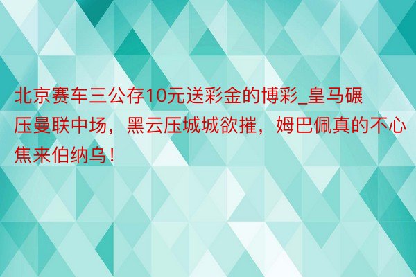 北京赛车三公存10元送彩金的博彩_皇马碾压曼联中场，黑云压城城欲摧，姆巴佩真的不心焦来伯纳乌！