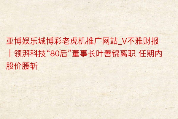 亚博娱乐城博彩老虎机推广网站_V不雅财报｜领湃科技“80后”董事长叶善锦离职 任期内股价腰斩