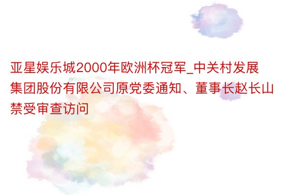 亚星娱乐城2000年欧洲杯冠军_中关村发展集团股份有限公司原党委通知、董事长赵长山禁受审查访问