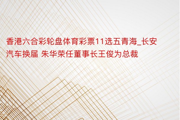 香港六合彩轮盘体育彩票11选五青海_长安汽车换届 朱华荣任董事长王俊为总裁